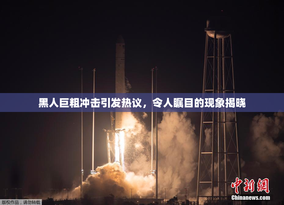 黑人巨粗冲击引发热议，令人瞩目的现象揭晓