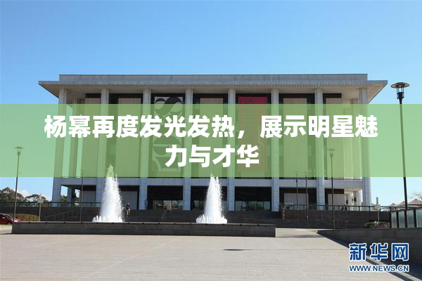 杨幂再度发光发热，展示明星魅力与才华