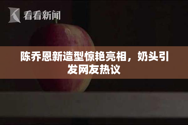 陈乔恩新造型惊艳亮相，奶头引发网友热议