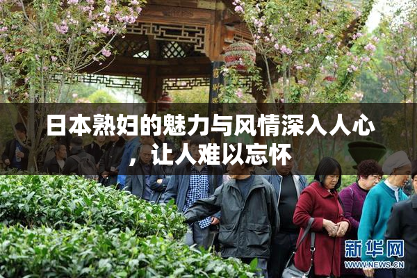 日本熟妇的魅力与风情深入人心，让人难以忘怀