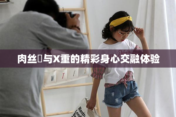 肉丝祙与X重的精彩身心交融体验