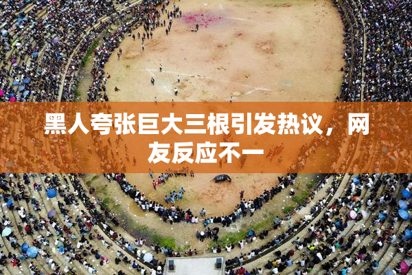 黑人夸张巨大三根引发热议，网友反应不一