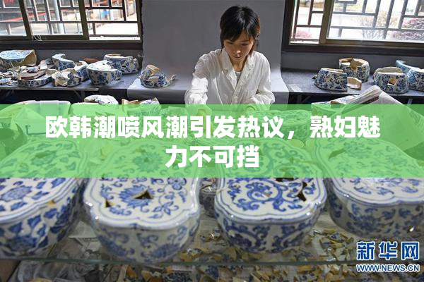 欧韩潮喷风潮引发热议，熟妇魅力不可挡