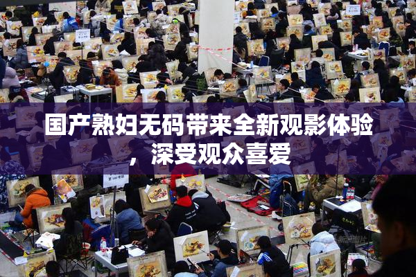 国产熟妇无码带来全新观影体验，深受观众喜爱