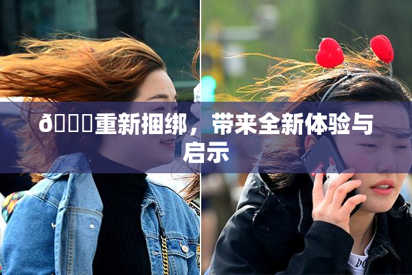 🔞重新捆绑，带来全新体验与启示