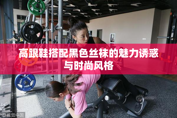 高跟鞋搭配黑色丝袜的魅力诱惑与时尚风格