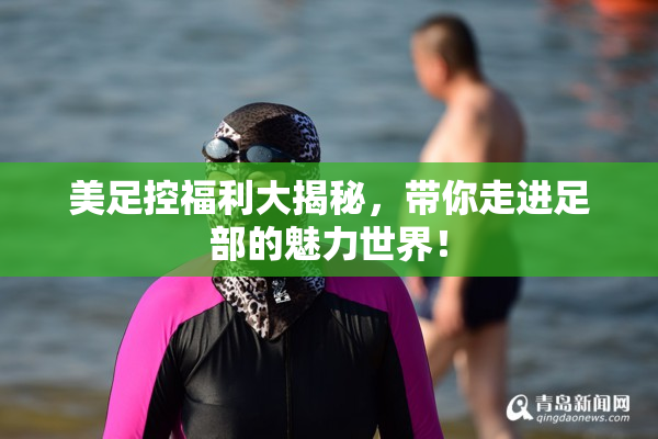 美足控福利大揭秘，带你走进足部的魅力世界！