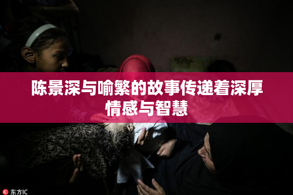 陈景深与喻繁的故事传递着深厚情感与智慧
