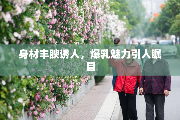 身材丰腴诱人，爆乳魅力引人瞩目