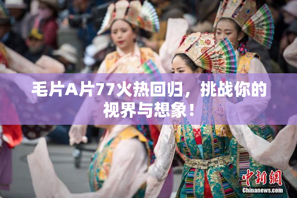 毛片A片77火热回归，挑战你的视界与想象！