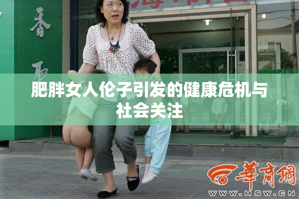 肥胖女人伦子引发的健康危机与社会关注