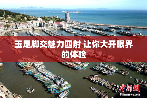 玉足脚交魅力四射 让你大开眼界的体验