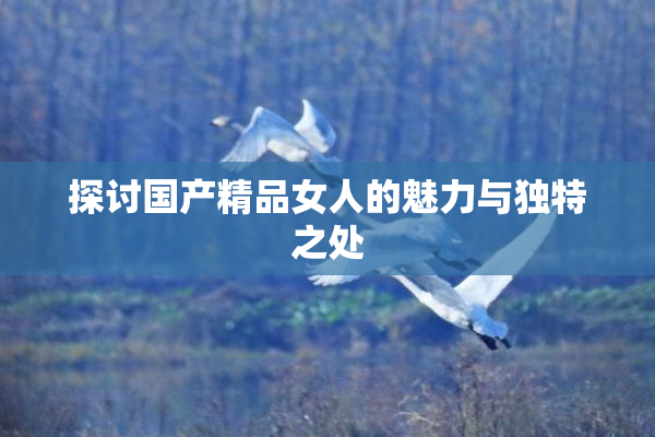 探讨国产精品女人的魅力与独特之处