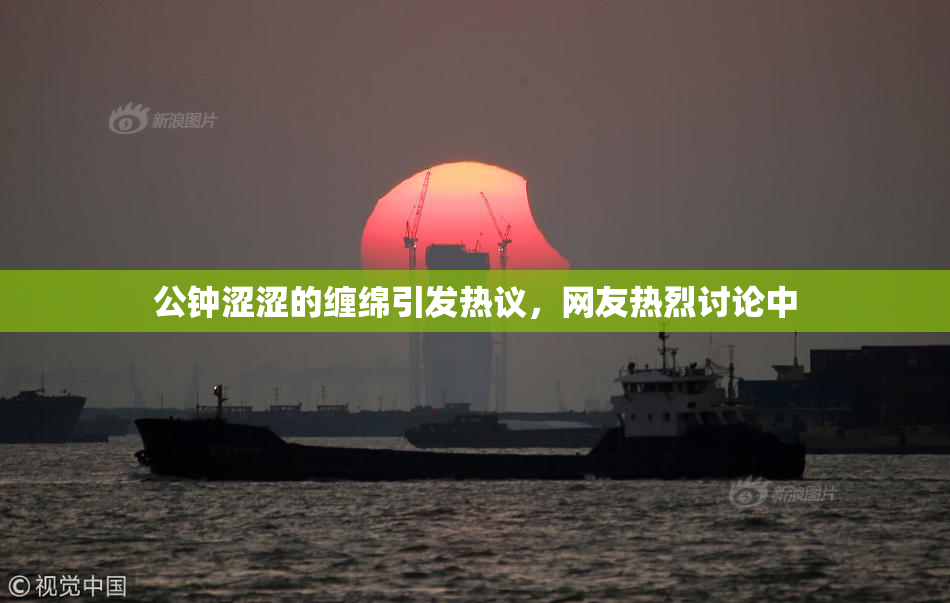 公钟涩涩的缠绵引发热议，网友热烈讨论中