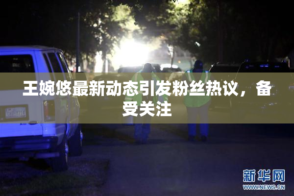 王婉悠最新动态引发粉丝热议，备受关注