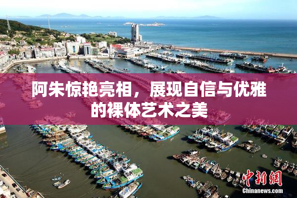阿朱惊艳亮相，展现自信与优雅的裸体艺术之美