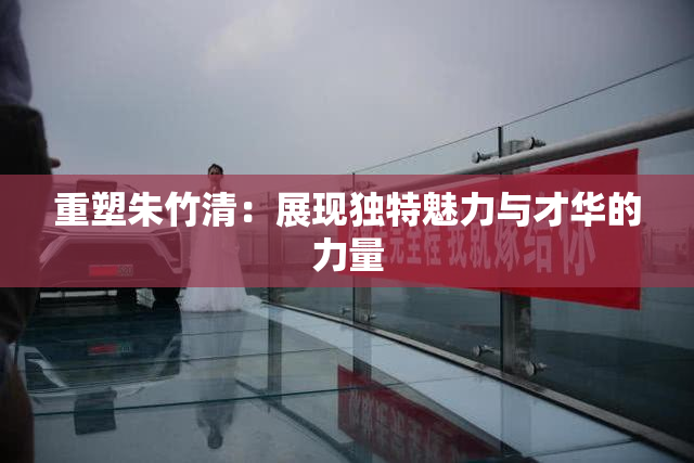 重塑朱竹清：展现独特魅力与才华的力量