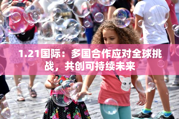 1.21国际：多国合作应对全球挑战，共创可持续未来