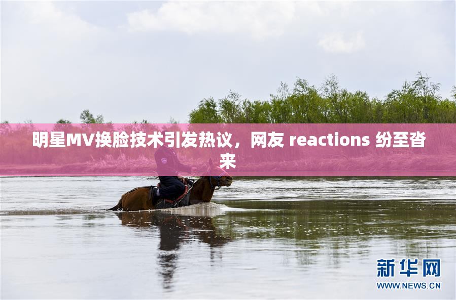 明星MV换脸技术引发热议，网友 reactions 纷至沓来