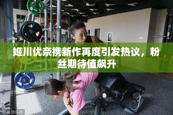 姬川优奈携新作再度引发热议，粉丝期待值飙升