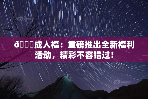 🔞成人福：重磅推出全新福利活动，精彩不容错过！