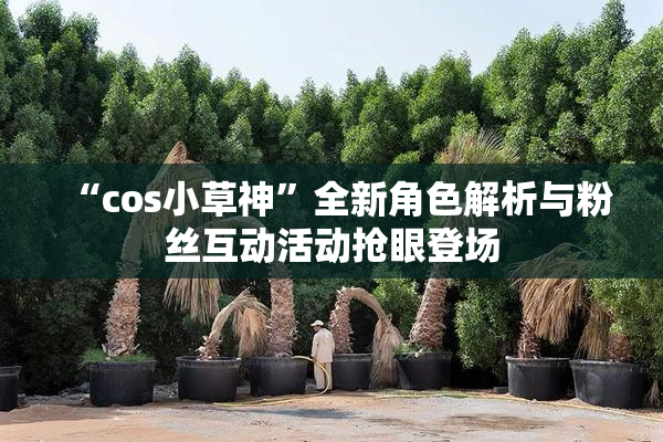 “cos小草神”全新角色解析与粉丝互动活动抢眼登场