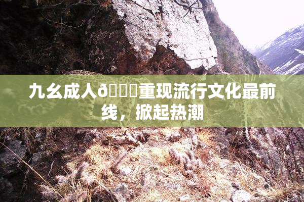 九幺成人🔞重现流行文化最前线，掀起热潮