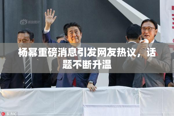 杨幂重磅消息引发网友热议，话题不断升温