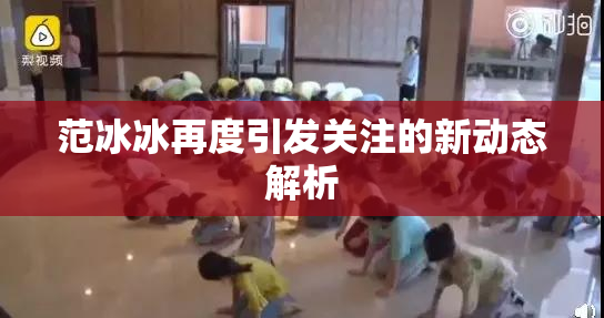 范冰冰再度引发关注的新动态解析