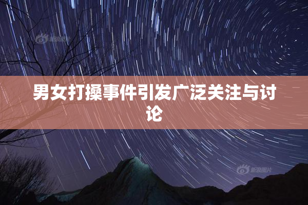 男女打搡事件引发广泛关注与讨论