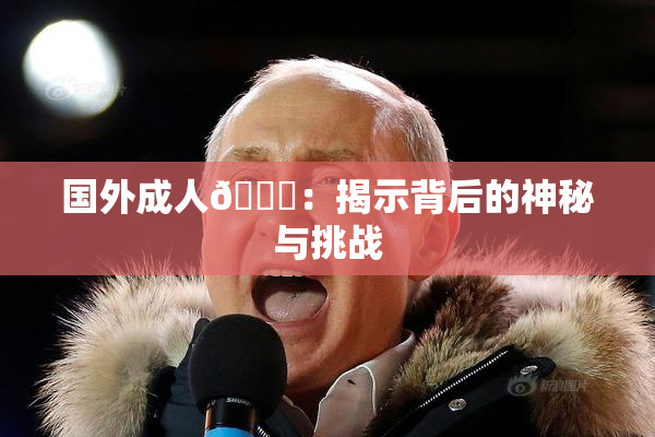 国外成人🔞：揭示背后的神秘与挑战