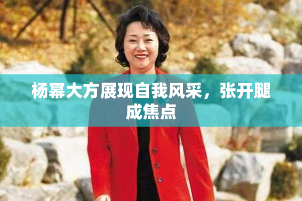 杨幂大方展现自我风采，张开腿成焦点