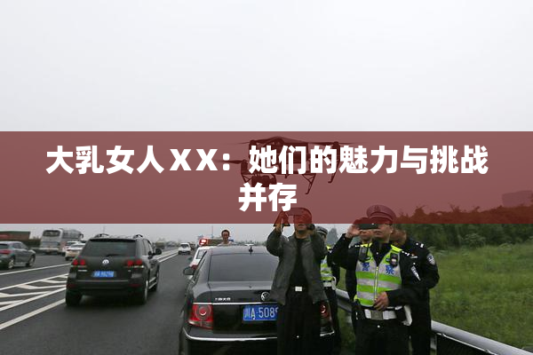 大乳女人ⅩX：她们的魅力与挑战并存