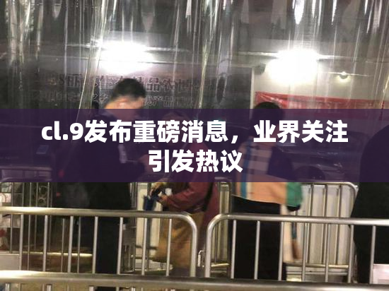 cl.9发布重磅消息，业界关注引发热议
