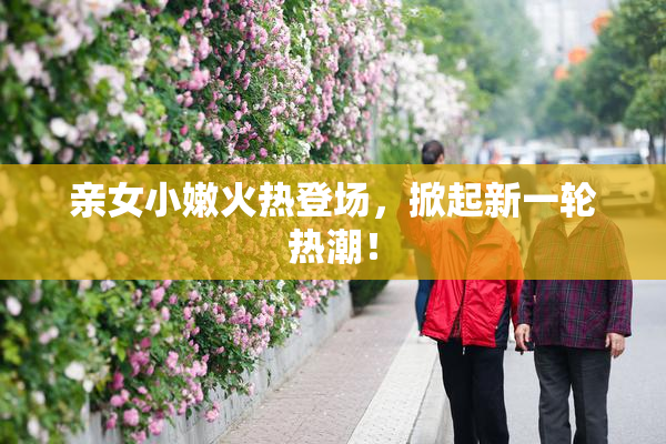 亲女小嫩火热登场，掀起新一轮热潮！