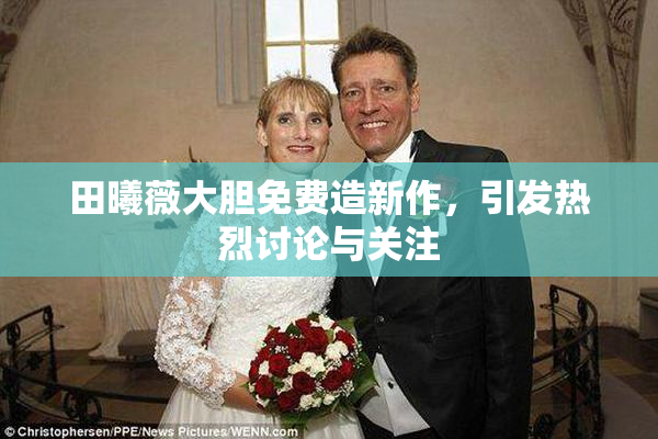 田曦薇大胆免费造新作，引发热烈讨论与关注