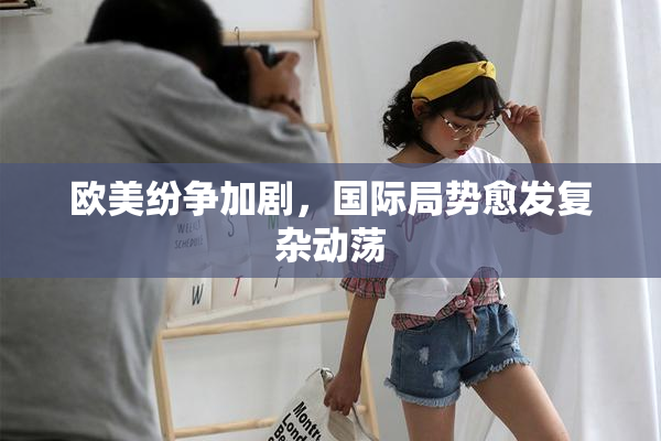 欧美纷争加剧，国际局势愈发复杂动荡