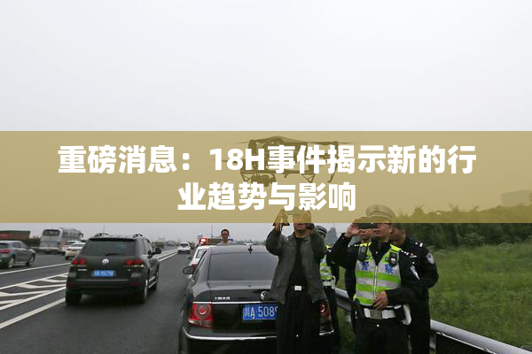 重磅消息：18H事件揭示新的行业趋势与影响