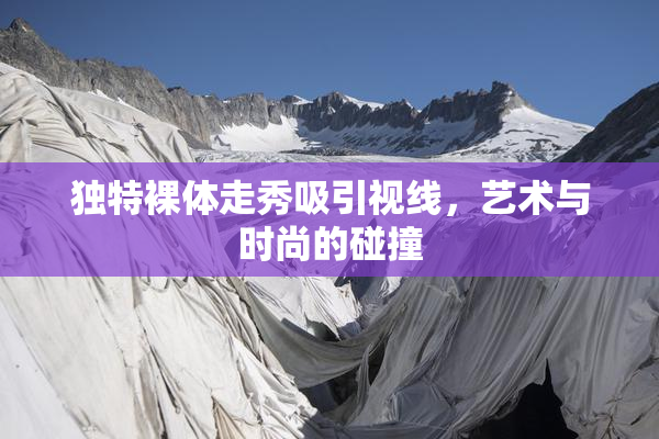 独特裸体走秀吸引视线，艺术与时尚的碰撞