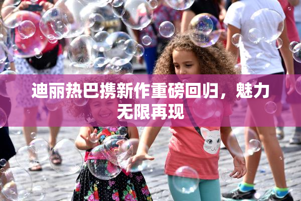 迪丽热巴携新作重磅回归，魅力无限再现