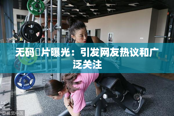 无码婬片曝光：引发网友热议和广泛关注