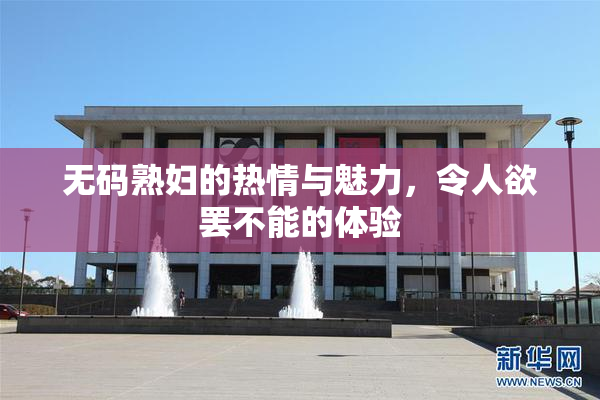 无码熟妇的热情与魅力，令人欲罢不能的体验