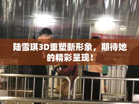 陆雪琪3D重塑新形象，期待她的精彩呈现！