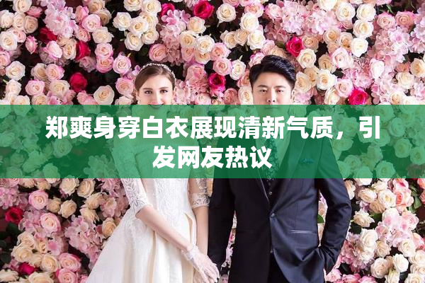 郑爽身穿白衣展现清新气质，引发网友热议