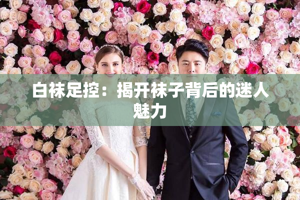 白袜足控：揭开袜子背后的迷人魅力
