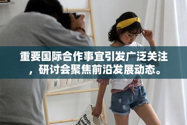 重要国际合作事宜引发广泛关注，研讨会聚焦前沿发展动态。