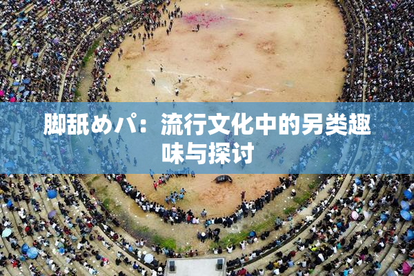 脚舐めパ：流行文化中的另类趣味与探讨