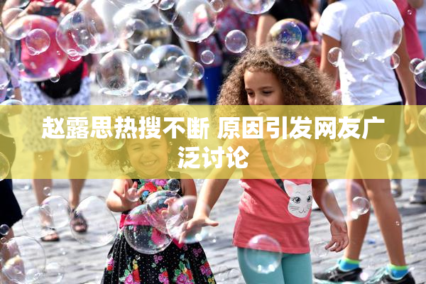 赵露思热搜不断 原因引发网友广泛讨论