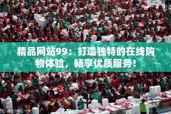 精品网站99：打造独特的在线购物体验，畅享优质服务！