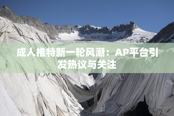 成人推特新一轮风潮：AP平台引发热议与关注